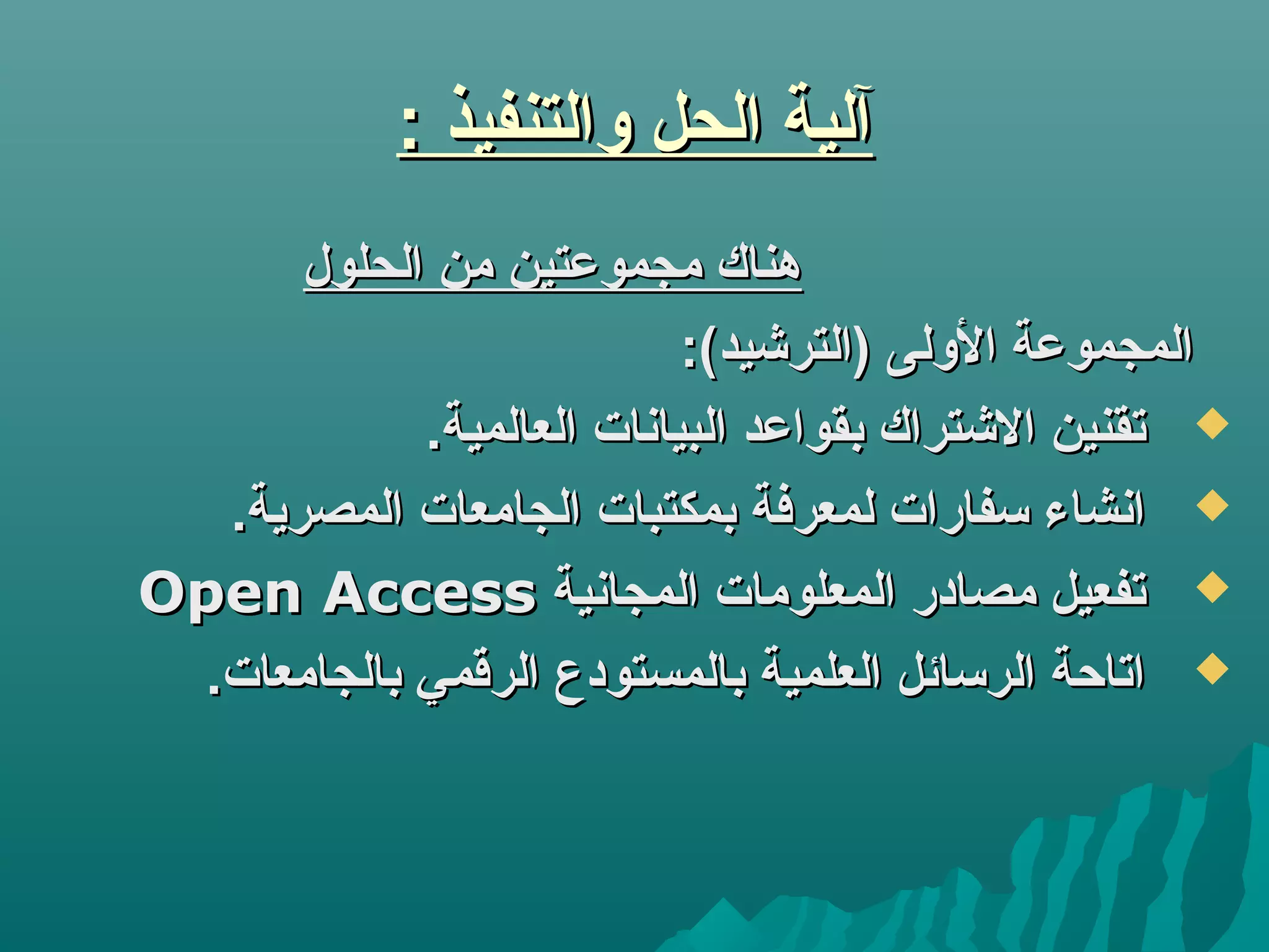 : ‫والتنفيذ‬ ‫الحل‬ ‫آلية‬: ‫والتنفيذ‬ ‫الحل‬ ‫آلية‬
‫الحلول‬ ‫من‬ ‫مجمولعتين‬ ‫هناك‬‫الحلول‬ ‫من‬ ‫مجمولعتين‬ ‫هناك‬
:(‫)الترتشيد‬ ‫الولى‬ ‫المجمولعة‬:(‫)الترتشيد‬ ‫الولى‬ ‫المجمولعة‬
.‫العالمية‬ ‫البيانات‬ ‫بقوالعد‬ ‫التشتراك‬ ‫تقنين‬.‫العالمية‬ ‫البيانات‬ ‫بقوالعد‬ ‫التشتراك‬ ‫تقنين‬
.‫المصرية‬ ‫الجامعات‬ ‫بمكتبات‬ ‫لمعرفة‬ ‫تسفارات‬ ‫انشاء‬.‫المصرية‬ ‫الجامعات‬ ‫بمكتبات‬ ‫لمعرفة‬ ‫تسفارات‬ ‫انشاء‬
‫المجانية‬ ‫المعلومات‬ ‫مصادر‬ ‫تفعيل‬‫المجانية‬ ‫المعلومات‬ ‫مصادر‬ ‫تفعيل‬Open AccessOpen Access
.‫بالجامعات‬ ‫الرقمي‬ ‫بالمستودع‬ ‫العلمية‬ ‫الرتسائل‬ ‫اتاحة‬.‫بالجامعات‬ ‫الرقمي‬ ‫بالمستودع‬ ‫العلمية‬ ‫الرتسائل‬ ‫اتاحة‬
 