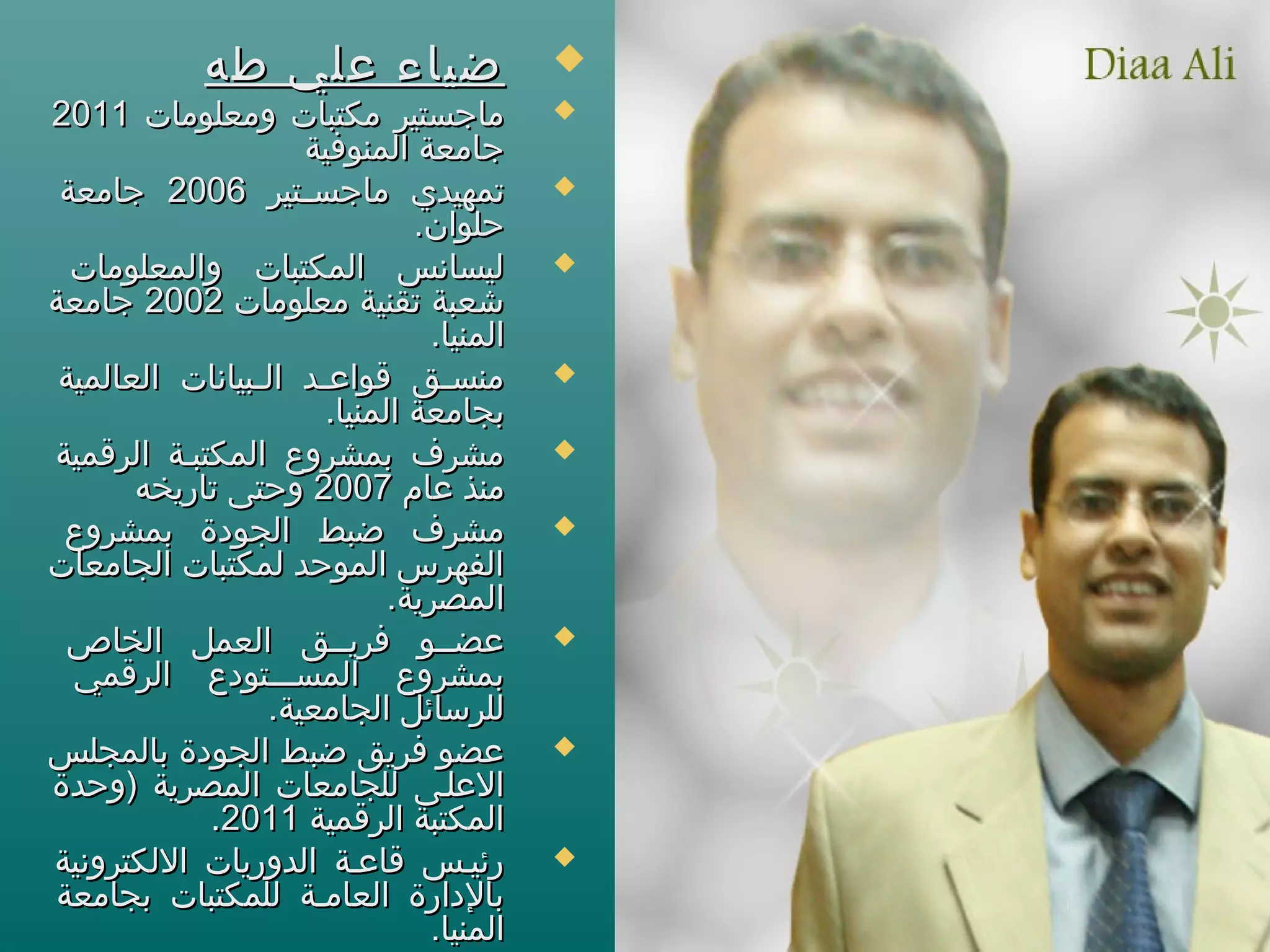 ‫طه‬ ‫علي‬ ‫ضياء‬‫طه‬ ‫علي‬ ‫ضياء‬
‫ومعلومات‬ ‫مكتبات‬ ‫ماجستير‬‫ومعلومات‬ ‫مكتبات‬ ‫ماجستير‬20112011
‫المنوفية‬ ‫جامعة‬‫المنوفية‬ ‫جامعة‬
‫ستير‬‫س‬‫ماجس‬ ‫تمهيدي‬‫ستير‬‫س‬‫ماجس‬ ‫تمهيدي‬20062006‫جامعة‬‫جامعة‬
.‫حلوان‬.‫حلوان‬
‫والمعلومات‬ ‫المكتبات‬ ‫ليسانس‬‫والمعلومات‬ ‫المكتبات‬ ‫ليسانس‬
‫معلومات‬ ‫تقنية‬ ‫شعبة‬‫معلومات‬ ‫تقنية‬ ‫شعبة‬20022002‫جامعة‬‫جامعة‬
.‫المنيا‬.‫المنيا‬
‫العالمية‬ ‫سبيانات‬‫س‬‫ال‬ ‫سد‬‫س‬‫قواع‬ ‫سق‬‫س‬‫منس‬‫العالمية‬ ‫سبيانات‬‫س‬‫ال‬ ‫سد‬‫س‬‫قواع‬ ‫سق‬‫س‬‫منس‬
.‫المنيا‬ ‫بجامعة‬.‫المنيا‬ ‫بجامعة‬
‫الرقمية‬ ‫المكتبسة‬ ‫بمشروع‬ ‫مشرف‬‫الرقمية‬ ‫المكتبسة‬ ‫بمشروع‬ ‫مشرف‬
‫عام‬ ‫منذ‬‫عام‬ ‫منذ‬20072007‫تاريخه‬ ‫وحتى‬‫تاريخه‬ ‫وحتى‬
‫بمشروع‬ ‫الجودة‬ ‫ضبط‬ ‫مشرف‬‫بمشروع‬ ‫الجودة‬ ‫ضبط‬ ‫مشرف‬
‫الجامعات‬ ‫لمكتبات‬ ‫الموحد‬ ‫الفهرس‬‫الجامعات‬ ‫لمكتبات‬ ‫الموحد‬ ‫الفهرس‬
.‫المصرية‬.‫المصرية‬
‫الخاص‬ ‫العمل‬ ‫فريسسق‬ ‫عضسسو‬‫الخاص‬ ‫العمل‬ ‫فريسسق‬ ‫عضسسو‬
‫الرقمي‬ ‫المسسسستودع‬ ‫بمشروع‬‫الرقمي‬ ‫المسسسستودع‬ ‫بمشروع‬
.‫الجامعية‬ ‫للرسائل‬.‫الجامعية‬ ‫للرسائل‬
‫بالمجلس‬ ‫الجودة‬ ‫ضبط‬ ‫فريق‬ ‫عضو‬‫بالمجلس‬ ‫الجودة‬ ‫ضبط‬ ‫فريق‬ ‫عضو‬
‫)وحدة‬ ‫المصرية‬ ‫للجامعات‬ ‫العلسى‬‫)وحدة‬ ‫المصرية‬ ‫للجامعات‬ ‫العلسى‬
‫الرقمية‬ ‫المكتبة‬‫الرقمية‬ ‫المكتبة‬20112011..
‫اللكترونية‬ ‫الدوريات‬ ‫قاعسة‬ ‫رئيسس‬‫اللكترونية‬ ‫الدوريات‬ ‫قاعسة‬ ‫رئيسس‬
‫بجامعة‬ ‫للمكتبات‬ ‫العامسة‬ ‫بالدارة‬‫بجامعة‬ ‫للمكتبات‬ ‫العامسة‬ ‫بالدارة‬
.‫المنيا‬.‫المنيا‬
 