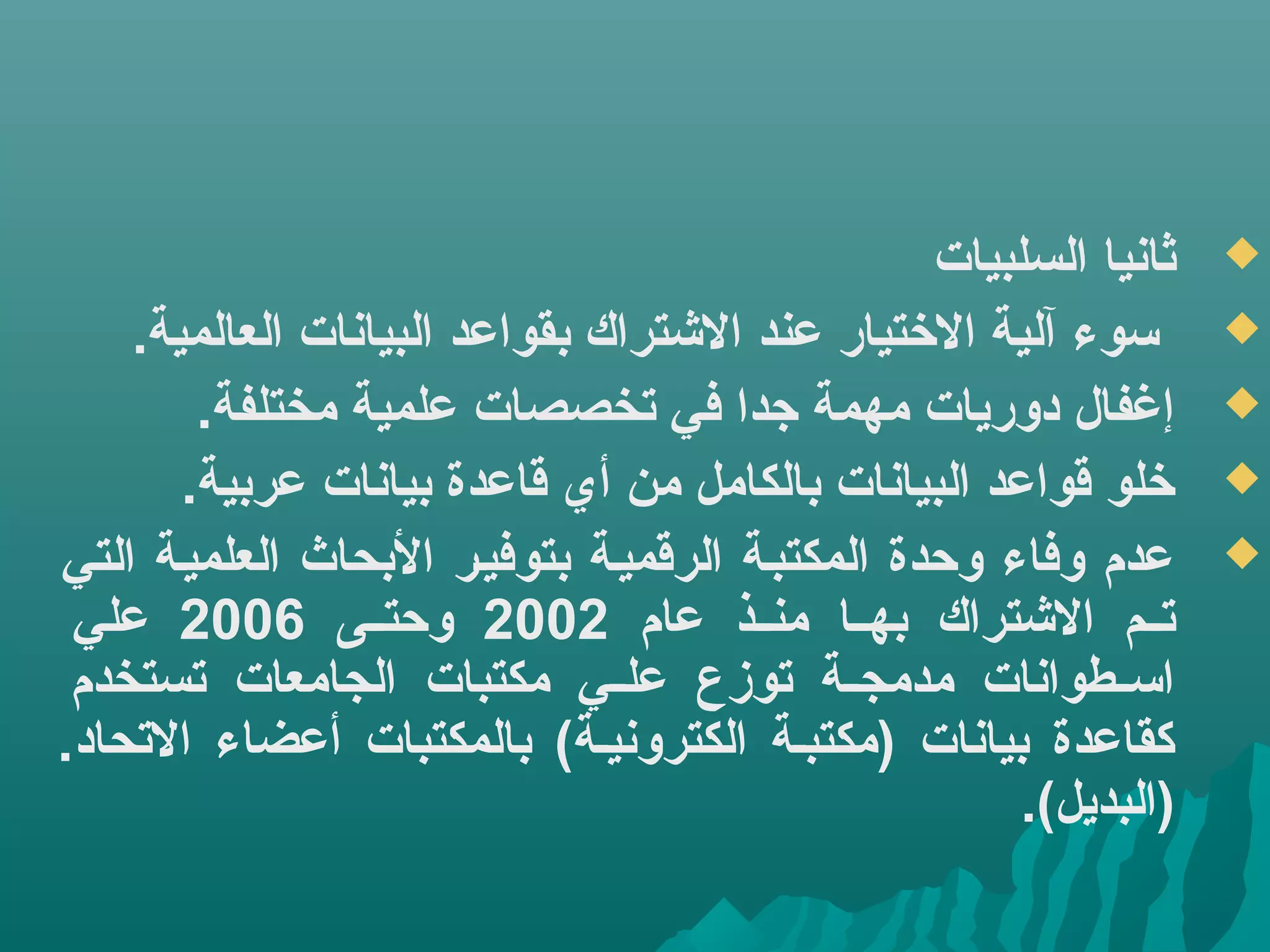 ‫ثانيا‬‫السلبيات‬
.‫العالمية‬ ‫البيانات‬ ‫بقواعد‬ ‫التشتراك‬ ‫عند‬ ‫الختيار‬ ‫آلية‬ ‫كسوء‬
.‫مختلفة‬ ‫علمية‬ ‫تخصصات‬ ‫في‬ ‫جدا‬ ‫مهمة‬ ‫دوريات‬ ‫إغفال‬
.‫عربية‬ ‫بيانات‬ ‫قاعدة‬ ‫أي‬ ‫من‬ ‫بالكامل‬ ‫البيانات‬ ‫قواعد‬ ‫خلو‬
‫التي‬ ‫العلميية‬ ‫البحاث‬ ‫بتوفيير‬ ‫الرقميية‬ ‫المكتبية‬ ‫وحدة‬ ‫وفاء‬ ‫عدم‬
‫عام‬ ‫يذ‬‫ي‬‫من‬ ‫يا‬‫ي‬‫به‬ ‫التشتراك‬ ‫يم‬‫ي‬‫ت‬2002‫يى‬‫ي‬‫وحت‬2006‫علي‬
‫تستخدم‬ ‫الجامعات‬ ‫مكتبات‬ ‫يي‬‫ي‬‫عل‬ ‫توزع‬ ‫ية‬‫ي‬‫مدمج‬ ‫يطوانات‬‫ي‬‫اكس‬
.‫التحاد‬ ‫أعضاء‬ ‫بالمكتبات‬ (‫الكترونيية‬ ‫)مكتبية‬ ‫بيانات‬ ‫كقاعدة‬
.(‫)البديل‬
 