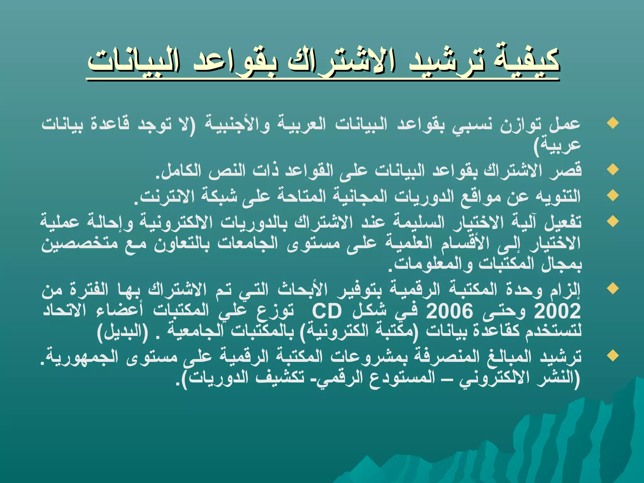‫البيانات‬ ‫بقواعد‬ ‫التشتراك‬ ‫ترتشيد‬ ‫كيفية‬‫البيانات‬ ‫بقواعد‬ ‫التشتراك‬ ‫ترتشيد‬ ‫كيفية‬
‫بيانات‬ ‫قاعدة‬ ‫توجد‬ ‫)ل‬ ‫والجنبيية‬ ‫العربيية‬ ‫اليبيانات‬ ‫بقواعيد‬ ‫نسيبي‬ ‫توازن‬ ‫عميل‬
(‫عربية‬
.‫الكامل‬ ‫النص‬ ‫ذات‬ ‫القواعد‬ ‫على‬ ‫البيانات‬ ‫بقواعد‬ ‫التشتراك‬ ‫قصر‬
.‫النترنت‬ ‫تشبكة‬ ‫على‬ ‫المتاحة‬ ‫المجانية‬ ‫الدوريات‬ ‫مواقع‬ ‫عن‬ ‫التنويه‬
‫عملية‬ ‫وإحالة‬ ‫اللكترونية‬ ‫بالدوريات‬ ‫التشتراك‬ ‫عند‬ ‫السليمة‬ ‫التختيار‬ ‫آلية‬ ‫تفعيل‬
‫متخصصين‬ ‫ميع‬ ‫بالتعاون‬ ‫الجامعات‬ ‫مسيتوى‬ ‫عليى‬ ‫العلميية‬ ‫القسيام‬ ‫إليى‬ ‫التختيار‬
.‫والمعلومات‬ ‫المكتبات‬ ‫بمجال‬
‫من‬ ‫الفترة‬ ‫بهيا‬ ‫التشتراك‬ ‫تيم‬ ‫التيي‬ ‫البحاث‬ ‫بتوفيير‬ ‫الرقميية‬ ‫المكتبية‬ ‫وحدة‬ ‫إلزام‬
2002‫وحتيى‬2006‫تشكيل‬ ‫فيي‬CD‫التحاد‬ ‫أعضاء‬ ‫المكتبات‬ ‫علي‬ ‫توزع‬
(‫)البديل‬ . ‫الجامعية‬ ‫بالمكتبات‬ (‫الكترونية‬ ‫)مكتبة‬ ‫بيانات‬ ‫كقاعدة‬ ‫لتستخدم‬
.‫الجمهورية‬ ‫مستوى‬ ‫على‬ ‫الرقمية‬ ‫المكتبة‬ ‫بمشروعات‬ ‫المنصرفة‬ ‫المبالغ‬ ‫ترتشيد‬
.(‫الدوريات‬ ‫تكشيف‬ -‫الرقمي‬ ‫المستودع‬ – ‫اللكتروني‬ ‫)النشر‬
 