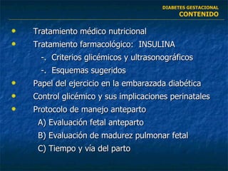 Tratamiento médico nutricional Tratamiento farmacológico:  INSULINA   -.  Criterios glicémicos y ultrasonográficos   -.  Esquemas sugeridos Papel del ejercicio en la embarazada diabética Control glicémico y sus implicaciones perinatales Protocolo de manejo anteparto A)  Evaluación fetal anteparto B)  Evaluación de madurez pulmonar fetal C) Tiempo y vía del parto DIABETES GESTACIONAL CONTENIDO 