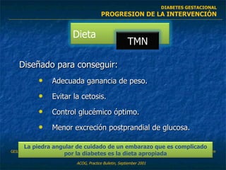 Diseñado para conseguir: Adecuada ganancia de peso. Evitar la cetosis. Control glucémico óptimo. Menor excreción postprandial de glucosa. ACOG, Practice Bulletin, Septiember 2001 GEIL P.,  SHANE-MCWHORTER L.  Dietary Supplements in the Management of Diabetes: Potential Risks and Benefits.  .J Am Diet Assoc. 2008;108:S59-S65. DIABETES GESTACIONAL PROGRESION DE LA INTERVENCIÓN Dieta TMN La piedra angular de cuidado de un embarazo que es complicado por la diabetes es la dieta apropiada 