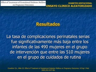 Resultados La tasa de complicaciones perinatales serias fue significativamente más baja entre los infantes de las 490 mujeres en el grupo de intervención que entre las 510 mujeres en el grupo de cuidados de rutina  Crowther CA., Hiller JE.  Effect of Treatment of Gestational Diabetes Mellitus  on Pregnancy Outcomes. N Engl J Med 2005;352:2477-86. DIABETES GESTACIONAL ENSAYO CLINICO ALEATORIZADO 