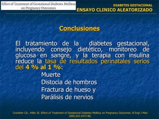 Conclusiones El tratamiento de la  diabetes gestacional, incluyendo consejo dietético, monitoreo de glucosa en sangre, y la terapia con insulina reduce la  tasa de resultados perinatales serios del  4 % al 1 % : Muerte Distocia de hombros Fractura de hueso y  Parálisis de nervios Crowther CA., Hiller JE.  Effect of Treatment of Gestational Diabetes Mellitus  on Pregnancy Outcomes. N Engl J Med 2005;352:2477-86. DIABETES GESTACIONAL ENSAYO CLINICO ALEATORIZADO 
