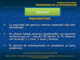 Seguridad Fetal La seguridad del ejercicio materno moderado esta bien demostrada. No efectos fetales adversos (bradicardia) con ejercicios aeróbicos que no    más de 150 lat/min. la  FC materna, con duración < 1 hora, 3 veces / semana. El ejercicio de entrenamiento no predispone al parto pretérmino. C arpenter  Clin Obstet Gynecol, Volume 43(1) March 2000  DIABETES GESTACIONAL PROGRESION DE LA INTERVENCIÓN Artal, R.  Exercise: The Alternative Therapeutic Intervention for Gestational Diabetes.  Clin Obst and gyn,  Volume 46, Number 2, 479–487  © 2003 Ejercicio 