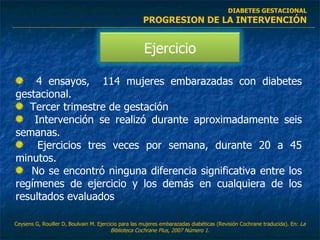 DIABETES GESTACIONAL PROGRESION DE LA INTERVENCIÓN Ceysens G, Rouiller D, Boulvain M. Ejercicio para las mujeres embarazadas diabéticas (Revisión Cochrane traducida). En:  La Biblioteca Cochrane Plus, 2007 Número 1. 4 ensayos,  114 mujeres embarazadas con diabetes gestacional.  Tercer trimestre de gestación Intervención se realizó durante aproximadamente seis semanas.  Ejercicios tres veces por semana, durante 20 a 45 minutos.  No se encontró ninguna diferencia significativa entre los regímenes de ejercicio y los demás en cualquiera de los resultados evaluados Ejercicio 
