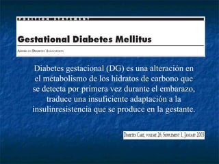 Diabetes gestacional (DG) es una alteración en el metabolismo de los hidratos de carbono que se detecta por primera vez durante el embarazo, traduce una insuficiente adaptación a la insulinresistencia que se produce en la gestante. 