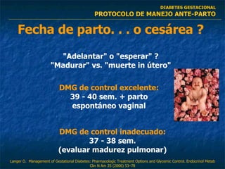 Fecha de parto. . . o cesárea ? "Adelantar" o "esperar" ? "Madurar" vs. "muerte in útero" DMG de control excelente: 39 - 40 sem. + parto espontáneo vaginal DMG de control inadecuado: 37 - 38 sem. (evaluar madurez pulmonar) DIABETES GESTACIONAL PROTOCOLO DE MANEJO ANTE-PARTO Langer O.  Management of Gestational Diabetes: Pharmacologic Treatment Options and Glycemic Control. Endocrinol Metab Clin N Am 35 (2006) 53–78 