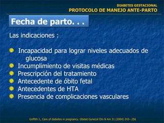 Las indicaciones :  Incapacidad para lograr niveles adecuados de  glucosa  Incumplimiento de visitas médicas  Prescripción del tratamiento  Antecedente de óbito fetal  Antecedentes de HTA  Presencia de complicaciones vasculares  DIABETES GESTACIONAL PROTOCOLO DE MANEJO ANTE-PARTO Griffith J.,  Care of diabetes in pregnancy .  Obstet Gynecol Clin N Am  31 (2004) 243– 256 Fecha de parto. . .  