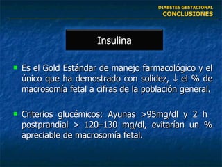 Es el Gold Estándar de manejo farmacológico y el único que ha demostrado con solidez,    el % de macrosomía fetal a cifras de la población general. Criterios glucémicos: Ayunas >95mg/dl y 2 h  postprandial > 120–130 mg/dl, evitarían un % apreciable de macrosomía fetal. DIABETES GESTACIONAL CONCLUSIONES Insulina 