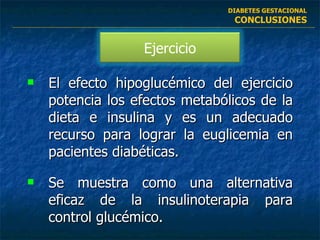 El efecto hipoglucémico del ejercicio potencia los efectos metabólicos de la dieta e insulina y es un adecuado recurso para lograr la euglicemia en pacientes diabéticas. Se muestra como una alternativa eficaz de la insulinoterapia para control glucémico. DIABETES GESTACIONAL CONCLUSIONES Ejercicio 