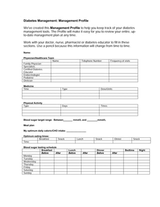 Diabetes Management: Management Profile

We've created this Management Profile to help you keep track of your diabetes
management tools. The Profile will make it easy for you to review your entire, up-
to-date management plan at any time.

Work with your doctor, nurse, pharmacist or diabetes educator to fill in these
sections. Use a pencil because this information will change from time to time.

Name:

Physician/Healthcare Team
                        Name                          Telephone Number       Frequency of visits
Family Physician
Specialists:
Certified Diabetes
Educator
Endocrinologist
Podiatrist
Dietician

Medicine
Time                               Type                              Dose/Units




Physical Activity
Type                               Days                              Times




Blood sugar target range: Between_______ mmol/L and ________mmol/L

Meal plan

My optimum daily caloric/CHO intake: _______________

Optimum eating times:
            Breakfast        Snack                 Lunch         Snack            Dinner           Snack
Time:

Blood sugar testing schedule
               Breakfast                  Lunch                   Dinner                   Bedtime     Night
               Before      After          Before       After      Before      After
Monday
Tuesday
Wednesday
Thursday
Friday
Saturday
Sunday