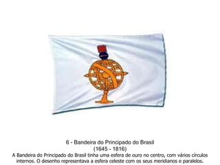 6 - Bandeira do Principado do Brasil(1645 - 1816)A Bandeira do Principado do Brasil tinha uma esfera de ouro no centro, com vários círculos internos. O desenho representava a esfera celeste com os seus meridianos e paralelos. 
