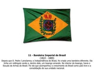 11 - Bandeira Imperial do Brasil(1822 - 1889) Depois que D. Pedro I proclamou a Independência do Brasil, foi criada uma bandeira diferente. Ela tinha um retângulo verde e, dentro dele, um losango amarelo. No interior do losango, havia o Escudo de Armas do Brasil. Foi ela que acompanhou o crescimento do Brasil como país livre e a consolidação de sua unidade nacional.