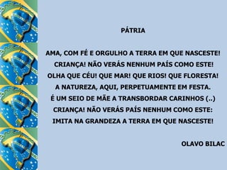 PÁTRIAAMA, COM FÉ E ORGULHO A TERRA EM QUE NASCESTE! CRIANÇA! NÃO VERÁS NENHUM PAÍS COMO ESTE!OLHA QUE CÉU! QUE MAR! QUE RIOS! QUE FLORESTA!A NATUREZA, AQUI, PERPETUAMENTE EM FESTA.É UM SEIO DE MÃE A TRANSBORDAR CARINHOS (..)CRIANÇA! NÃO VERÁS PAÍS NENHUM COMO ESTE:IMITA NA GRANDEZA A TERRA EM QUE NASCESTE! OLAVO BILAC