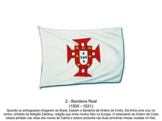 2 - Bandeira Real(1500 - 1521)Quando os portugueses chegaram ao Brasil, traziam a Bandeira da Ordem de Cristo. Ela tinha uma cruz no centro, símbolo da Religião Católica, religião que tinha muitos fiéis na Europa. O estandarte da Ordem de Cristo estava pintado nas velas dos navios de Cabral e esteve presente nas duas primeiras missas rezadas no País.