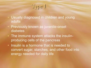 Type I
• Usually diagnosed in children and young
adults
Previously known as juvenile-onset
diabetes
The immune system attacks the insulin-
producing cells of the pancreas
Insulin is a hormone that is needed to
convert sugar, starches, and other food into
energy needed for daily life
•
•
•
 