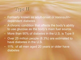 Type II
Formerly known as adult-onset or noninsulin-
dependent diabetes
A chronic condition that affects the body’s ability
to use glucose as the body’s main fuel source
More than 90% of diabetes in the U.S. is Type II
•
•
•
• Over
have
11%
25 million people (8.3%) are estimated to
diabetes in the U.S.
of all men aged 20 years or older have•
diabetes
 