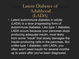Latent Diabetes of
Adulthood
(LADA)
• Latent autoimmune diabetes in adults
(LADA) is a slow progressing form of
autoimmune diabetes. Like type 1 diabetes,
LADA occurs because your pancreas stops
producing adequate insulin, most likely
from some "insult" that slowly damages the
insulin-producing cells in the pancreas. But
unlike type 1 diabetes, with LADA, you
often won't need insulin for several months
up to years after you've been diagnosed.
 