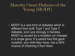 Maturity Onset Diabetes
Young (MODY)
of the
• MODY is a rare form of diabetes which is
different from both Type 1 and Type 2
diabetes, and runs strongly in families.
MODY is caused by a mutation (or change)
in a single gene. If a parent has this gene
mutation, any child they have, has a 50%
chance of inheriting it from them.
 