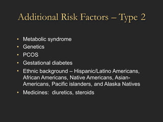 Additional Risk Factors – Type 2
•
•
•
•
•
Metabolic syndrome
Genetics
PCOS
Gestational diabetes
Ethnic background – Hispanic/Latino Americans,
African Americans, Native Americans, Asian-
Americans, Pacific islanders, and Alaska Natives
• Medicines: diuretics, steroids
 