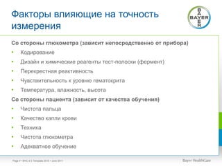 Факторы влияющие на точность
измерения
• BHC 4:3 Template 2010 • June 2011Page 4
Со стороны глюкометра (зависит непосредственно от прибора)
• Кодирование
• Дизайн и химические реагенты тест-полоски (фермент)
• Перекрестная реактивность
• Чувствительность к уровню гематокрита
• Температура, влажность, высота
Со стороны пациента (зависит от качества обучения)
• Чистота пальца
• Качество капли крови
• Техника
• Чистота глюкометра
• Адекватное обучение
 