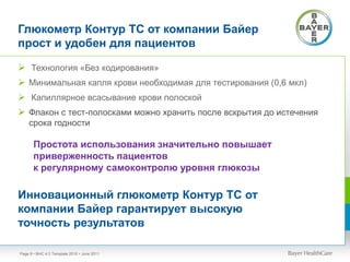 Глюкометр Контур ТС от компании Байер
прост и удобен для пациентов
 Технология «Без кодирования»
 Минимальная капля крови необходимая для тестирования (0,6 мкл)
 Капиллярное всасывание крови полоской
 Флакон с тест-полосками можно хранить после вскрытия до истечения
срока годности
• BHC 4:3 Template 2010 • June 2011Page 8
Простота использования значительно повышает
приверженность пациентов
к регулярному самоконтролю уровня глюкозы
Инновационный глюкометр Контур ТС от
компании Байер гарантирует высокую
точность результатов
 