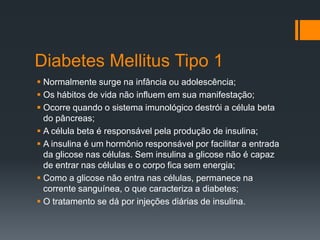 Diabetes Mellitus Tipo 1
 Normalmente surge na infância ou adolescência;
 Os hábitos de vida não influem em sua manifestação;
 Ocorre quando o sistema imunológico destrói a célula beta
do pâncreas;
 A célula beta é responsável pela produção de insulina;
 A insulina é um hormônio responsável por facilitar a entrada
da glicose nas células. Sem insulina a glicose não é capaz
de entrar nas células e o corpo fica sem energia;
 Como a glicose não entra nas células, permanece na
corrente sanguínea, o que caracteriza a diabetes;
 O tratamento se dá por injeções diárias de insulina.

 