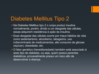 Diabetes Mellitus Tipo 2
 Na Diabetes Mellitus tipo 2 o corpo produz insulina
normalmente, porém, divido a um desgaste das células,
essas adquirem resistência à ação da insulina;
 Esse desgaste das células ocorre por maus hábitos de vida
como sedentarismo, alcoolismo, tabagismo, uso
indiscriminado de medicamentos, alto consumo de glicose
(açúcar), obesidade, etc.
 O fator genético (hereditariedade) também está associado à
esse tipo de diabetes, ou seja, quem possui parentes
diabéticos, provavelmente possui um risco alto de
desenvolver a doença.

 