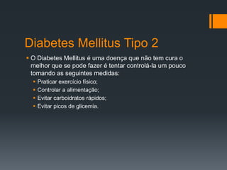 Diabetes Mellitus Tipo 2
 O Diabetes Mellitus é uma doença que não tem cura o
melhor que se pode fazer é tentar controlá-la um pouco
tomando as seguintes medidas:





Praticar exercício físico;
Controlar a alimentação;
Evitar carboidratos rápidos;
Evitar picos de glicemia.

 