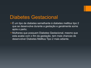 Diabetes Gestacional
 É um tipo de diabetes semelhante à diabetes mellitus tipo 2
que se desenvolve durante a gestação e geralmente some
após o parto;
 Mulheres que possuem Diabetes Gestacional, mesmo que
esta acabe com o fim da gestação, tem mais chances de
desenvolver Diabetes Mellitus Tipo 2 mais adiante.

 