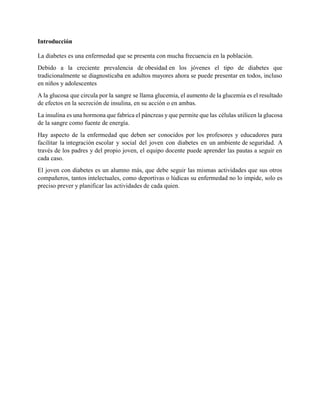 Introducción
La diabetes es una enfermedad que se presenta con mucha frecuencia en la población.
Debido a la creciente prevalencia de obesidad en los jóvenes el tipo de diabetes que
tradicionalmente se diagnosticaba en adultos mayores ahora se puede presentar en todos, incluso
en niños y adolescentes
A la glucosa que circula por la sangre se llama glucemia, el aumento de la glucemia es el resultado
de efectos en la secreción de insulina, en su acción o en ambas.
La insulina es una hormona que fabrica el páncreas y que permite que las células utilicen la glucosa
de la sangre como fuente de energía.
Hay aspecto de la enfermedad que deben ser conocidos por los profesores y educadores para
facilitar la integración escolar y social del joven con diabetes en un ambiente de seguridad. A
través de los padres y del propio joven, el equipo docente puede aprender las pautas a seguir en
cada caso.
El joven con diabetes es un alumno más, que debe seguir las mismas actividades que sus otros
compañeros, tantos intelectuales, como deportivas o lúdicas su enfermedad no lo impide, solo es
preciso prever y planificar las actividades de cada quien.
 