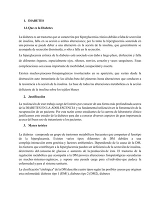 1. DIABETES
1.1.Que es la Diabetes
La diabetes es un trastorno que se caracteriza por hiperglucemia crónica debido a falta de secreción
de insulina, falla en su acción o ambas alteraciones; por lo tanto la hiperglucemia sostenida en
una persona se puede deber a una alteración en la acción de la insulina, que generalmente se
acompaña de secreción disminuida, o sólo a falla en la secreción.
La hiperglucemia crónica de la diabetes está asociado con daño a largo plazo, disfunción y falla
de diferentes órganos, especialmente ojos, riñones, nervios, corazón y vasos sanguíneos. Estas
complicaciones son causa importante de morbilidad, incapacidad y muerte.
Existen muchos procesos fisiopatogénicos involucrados en su aparición, que varían desde la
destrucción auto inmunitaria de las células beta del páncreas hasta alteraciones que conducen a
la resistencia a la acción de la insulina. La base de todas las alteraciones metabólicas es la acción
deficiente de la insulina sobre los tejidos blanco
2. Justificación
La realización de este trabajo surge del interés por conocer de una forma más profundizada acerca
de la DIABETES EN LA ADOLESCENCIA y su fundamental utilización en la fomentación de la
recuperación de un paciente. Por esta razón como estudiantes de la carrera de laboratorio clínico
justificamos este estudio de la diabetes para dar a conocer diversos aspectos de gran importancia
acerca del buen uso de tratamiento a los pacientes.
3. Marco teórico
La diabetes comprende un grupo de trastornos metabólicos frecuentes que comparten el fenotipo
de la hiperglucemia. Existen varios tipos diferentes de DM debidos a una
compleja interacción entre genética y factores ambientales. Dependiendo de la causa de la DM,
los factores que contribuyen a la hiperglucemia pueden ser deficiencia de la secreción de insulina,
decremento del consumo de glucosa o aumento de la producción de ésta. El trastorno de la
regulación metabólica que acompaña a la DM provoca alteraciones fisiopatológicas secundarias
en muchos sistemas orgánicos, y supone una pesada carga para el individuo que padece la
enfermedad y para el sistema sanitario.
La clasificación "etiológica" de la DM describe cuatro tipos según las posibles causas que originan
esta enfermedad: diabetes tipo 1 (DM1), diabetes tipo 2 (DM2), diabetes
 