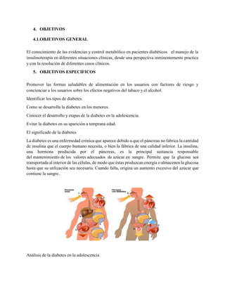 4. OBJETIVOS
4.1.OBJETIVOS GENERAL
El conocimiento de las evidencias y control metabólico en pacientes diabéticos el manejo de la
insulinoterapia en diferentes situaciones clínicas, desde una perspectiva inminentemente practica
y con la resolución de diferentes casos clínicos.
5. OBJETIVOS ESPECIFICOS
Promover las formas saludables de alimentación en los usuarios con factores de riesgo y
concienciar a los usuarios sobre los efectos negativos del tabaco y el alcohol.
Identificar los tipos de diabetes.
Como se desarrolla la diabetes en los menores.
Conocer el desarrollo y etapas de la diabetes en la adolescencia.
Evitar la diabetes en su aparición a temprana edad.
El significado de la diabetes
La diabetes es una enfermedad crónica que aparece debido a que el páncreas no fabrica la cantidad
de insulina que el cuerpo humano necesita, o bien la fábrica de una calidad inferior. La insulina,
una hormona producida por el páncreas, es la principal sustancia responsable
del mantenimiento de los valores adecuados de azúcar en sangre. Permite que la glucosa sea
transportada al interior de las células, de modo que éstas produzcan energía o almacenen la glucosa
hasta que su utilización sea necesaria. Cuando falla, origina un aumento excesivo del azúcar que
contiene la sangre.
Análisis de la diabetes en la adolescencia
 