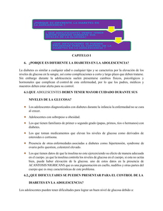 CAPITULO I
6. ¿PORQUE ES DIFERENTE LA DIABETES EN LA ADOLESCENCIA?
La diabetes es similar a cualquier edad o cualquier tipo y se caracteriza por la elevación de los
niveles de glucosa en la sangre, así como complicaciones a corto y largo plazo que deben tratarse.
Sin embargo durante la adolescencia suelen presentarse cambios físicos, psicológicos y
hormonales que complican el control de esta enfermedad, por lo que los padres, médicos y
maestros deben estar alerta para su control.
6.1.QUE ADOLESCENTES DEBEN TENER MAYOR CUIDADO DURANTE SUS
NIVELES DE LA GLUCOSA?
Los adolescentes diagnosticados con diabetes durante la infancia la enfermedad no se cura
al crecer.
Adolescentes con sobrepeso u obesidad.
Los que tienen familiares de primer o segundo grado (papas, primos, tíos o hermanos) con
diabetes.
Los que toman medicamentos que elevan los niveles de glucosa como derivados de
esteroides o cortisona.
Presencia de otras enfermedades asociadas a diabetes como. hipertensión, syndrome de
ovario polis question, colesterol elevado.
Los que tienen datos de que la insulina no este ejercerciendo su efecto de manera adecuada
en el cuerpo. ya que la insulina controla los niveles de glucosa en el cuerpo, si esta no actúa
bien, puede haber elevación de la glucosa. uno de estos datos en la presencia de
ACANTOSIS NIGRICANS que es una pigmentación en cuello, nudillos y otras partes del
cuerpo que es muy características de este problema.
6.2.¿QUE DIFICULTADES SE PUEDEN PRESENTAR PARA EL CONTROL DE LA
DIABETES EN LA ADOLESCENCIA?
Los adolescentes pueden tener dificultades para lograr un buen nivel de glucosa debido a:
 