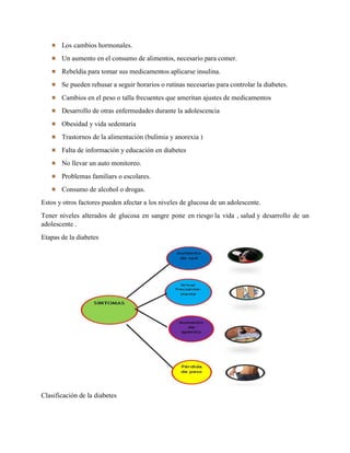 Los cambios hormonales.
Un aumento en el consumo de alimentos, necesario para comer.
Rebeldía para tomar sus medicamentos aplicarse insulina.
Se pueden rehusar a seguir horarios o rutinas necesarias para controlar la diabetes.
Cambios en el peso o talla frecuentes que ameritan ajustes de medicamentos
Desarrollo de otras enfermedades durante la adolescencia
Obesidad y vida sedentaria
Trastornos de la alimentación (bulimia y anorexia )
Falta de información y educación en diabetes
No llevar un auto monitoreo.
Problemas familiars o escolares.
Consumo de alcohol o drogas.
Estos y otros factores pueden afectar a los niveles de glucosa de un adolescente.
Tener niveles alterados de glucosa en sangre pone en riesgo la vida , salud y desarrollo de un
adolescente .
Etapas de la diabetes
Clasificación de la diabetes
 