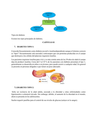 Tipos de diabetes
Existen tres tipos principales de diabetes.
CAPITULO II
7. DIABETES TIPO 1:
Conocida frecuentemente como diabetes juvenil o insulinodependiente aunque el término correcto
es "tipo1" frecuentemente está asociada a anticuerpos que son proteínas producidas en el cuerpo
que destruyen a las células del páncreas requieren insulina.
Los pacientes requieren insulina para vivir y es más común antes de los 30 años de edad el cuerpo
deja de producir insulina. Cerca del 5 al 10 % de los pacientes con diabetes presentan el tipo 1,
generalmente se desarrolla en niños o en jóvenes, pero puede ocurrir a cualquier edad. En general
se presenta en personas delgadas o que tienen un peso adecuado.
7.1.DIABETES TIPO 2:
Solía ser exclusiva de la edad adulta, asociada a la obesidad y otras enfermedades como
hipertensión o colesterol elevado. Sin embargo, debido, al aumento de la obesidad en el mundo,
ahora se presenta en los adolescentes.
Suelen requerir pastillas para el control de sus niveles de glucosa (azúcar en la sangre).
 