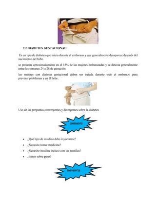 7.2.DIABETES GESTACIONAL:
Es un tipo de diabetes que inicia durante el embarazo y que generalmente desaparece después del
nacimiento del bebe.
se presenta aproximadamente en el 15% de las mujeres embarazadas y se detecta generalmente
entre las semanas 24 a 28 de gestación.
las mujeres con diabetes gestacional deben ser tratada durante todo el embarazo para
prevenir problemas y en él bebe .
Uso de las preguntas convergentes y divergentes sobre la diabetes
 ¿Qué tipo de insulina debo inyectarme?
 ¿Necesito tomar medicina?
 ¿Necesito insulina incluso con las pastillas?
 ¿tienes sobre peso?
 