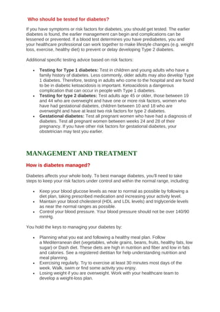 If you have symptoms or risk factors for diabetes, you should get tested. The earlier
diabetes is found, the earlier management can begin and complications can be
lessened or prevented. If a blood test determines you have prediabetes, you and
your healthcare professional can work together to make lifestyle changes (e.g. weight
loss, exercise, healthy diet) to prevent or delay developing Type 2 diabetes.
Additional specific testing advice based on risk factors:
• Testing for Type 1 diabetes: Test in children and young adults who have a
family history of diabetes. Less commonly, older adults may also develop Type
1 diabetes. Therefore, testing in adults who come to the hospital and are found
to be in diabetic ketoacidosis is important. Ketoacidosis a dangerous
complication that can occur in people with Type 1 diabetes.
• Testing for type 2 diabetes: Test adults age 45 or older, those between 19
and 44 who are overweight and have one or more risk factors, women who
have had gestational diabetes, children between 10 and 18 who are
overweight and have at least two risk factors for type 2 diabetes.
• Gestational diabetes: Test all pregnant women who have had a diagnosis of
diabetes. Test all pregnant women between weeks 24 and 28 of their
pregnancy. If you have other risk factors for gestational diabetes, your
obstetrician may test you earlier.
MANAGEMENT AND TREATMENT
How is diabetes managed?
Diabetes affects your whole body. To best manage diabetes, you’ll need to take
steps to keep your risk factors under control and within the normal range, including:
• Keep your blood glucose levels as near to normal as possible by following a
diet plan, taking prescribed medication and increasing your activity level.
• Maintain your blood cholesterol (HDL and LDL levels) and triglyceride levels
as near the normal ranges as possible.
• Control your blood pressure. Your blood pressure should not be over 140/90
mmHg.
You hold the keys to managing your diabetes by:
• Planning what you eat and following a healthy meal plan. Follow
a Mediterranean diet (vegetables, whole grains, beans, fruits, healthy fats, low
sugar) or Dash diet. These diets are high in nutrition and fiber and low in fats
and calories. See a registered dietitian for help understanding nutrition and
meal planning.
• Exercising regularly. Try to exercise at least 30 minutes most days of the
week. Walk, swim or find some activity you enjoy.
• Losing weight if you are overweight. Work with your healthcare team to
develop a weight-loss plan.
Who should be tested for diabetes?
 