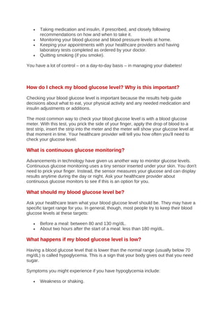 • Taking medication and insulin, if prescribed, and closely following
recommendations on how and when to take it.
• Monitoring your blood glucose and blood pressure levels at home.
• Keeping your appointments with your healthcare providers and having
laboratory tests completed as ordered by your doctor.
• Quitting smoking (if you smoke).
You have a lot of control – on a day-to-day basis – in managing your diabetes!
How do I check my blood glucose level? Why is this important?
Checking your blood glucose level is important because the results help guide
decisions about what to eat, your physical activity and any needed medication and
insulin adjustments or additions.
The most common way to check your blood glucose level is with a blood glucose
meter. With this test, you prick the side of your finger, apply the drop of blood to a
test strip, insert the strip into the meter and the meter will show your glucose level at
that moment in time. Your healthcare provider will tell you how often you’ll need to
check your glucose level.
What is continuous glucose monitoring?
Advancements in technology have given us another way to monitor glucose levels.
Continuous glucose monitoring uses a tiny sensor inserted under your skin. You don't
need to prick your finger. Instead, the sensor measures your glucose and can display
results anytime during the day or night. Ask your healthcare provider about
continuous glucose monitors to see if this is an option for you.
What should my blood glucose level be?
Ask your healthcare team what your blood glucose level should be. They may have a
specific target range for you. In general, though, most people try to keep their blood
glucose levels at these targets:
• Before a meal: between 80 and 130 mg/dL.
• About two hours after the start of a meal: less than 180 mg/dL.
What happens if my blood glucose level is low?
Having a blood glucose level that is lower than the normal range (usually below 70
mg/dL) is called hypoglycemia. This is a sign that your body gives out that you need
sugar.
Symptoms you might experience if you have hypoglycemia include:
• Weakness or shaking.
 