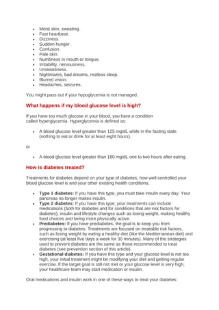 • Moist skin, sweating.
• Fast heartbeat.
• Dizziness.
• Sudden hunger.
• Confusion.
• Pale skin.
• Numbness in mouth or tongue.
• Irritability, nervousness.
• Unsteadiness.
• Nightmares, bad dreams, restless sleep.
• Blurred vision.
• Headaches, seizures.
You might pass out if your hypoglycemia is not managed.
What happens if my blood glucose level is high?
If you have too much glucose in your blood, you have a condition
called hyperglycemia. Hyperglycemia is defined as:
• A blood glucose level greater than 125 mg/dL while in the fasting state
(nothing to eat or drink for at least eight hours).
or
• A blood glucose level greater than 180 mg/dL one to two hours after eating.
How is diabetes treated?
Treatments for diabetes depend on your type of diabetes, how well controlled your
blood glucose level is and your other existing health conditions.
• Type 1 diabetes: If you have this type, you must take insulin every day. Your
pancreas no longer makes insulin.
• Type 2 diabetes: If you have this type, your treatments can include
medications (both for diabetes and for conditions that are risk factors for
diabetes), insulin and lifestyle changes such as losing weight, making healthy
food choices and being more physically active.
• Prediabetes: If you have prediabetes, the goal is to keep you from
progressing to diabetes. Treatments are focused on treatable risk factors,
such as losing weight by eating a healthy diet (like the Mediterranean diet) and
exercising (at least five days a week for 30 minutes). Many of the strategies
used to prevent diabetes are the same as those recommended to treat
diabetes (see prevention section of this article).
• Gestational diabetes: If you have this type and your glucose level is not too
high, your initial treatment might be modifying your diet and getting regular
exercise. If the target goal is still not met or your glucose level is very high,
your healthcare team may start medication or insulin.
Oral medications and insulin work in one of these ways to treat your diabetes:
 