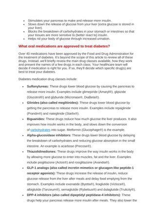 • Stimulates your pancreas to make and release more insulin.
• Slows down the release of glucose from your liver (extra glucose is stored in
your liver).
• Blocks the breakdown of carbohydrates in your stomach or intestines so that
your tissues are more sensitive to (better react to) insulin.
• Helps rid your body of glucose through increased urination.
What oral medications are approved to treat diabetes?
Over 40 medications have been approved by the Food and Drug Administration for
the treatment of diabetes. It’s beyond the scope of this article to review all of these
drugs. Instead, we’ll briefly review the main drug classes available, how they work
and present the names of a few drugs in each class. Your healthcare team will
decide if medication is right for you. If so, they’ll decide which specific drug(s) are
best to treat your diabetes.
Diabetes medication drug classes include:
• Sulfonylureas: These drugs lower blood glucose by causing the pancreas to
release more insulin. Examples include glimepiride (Amaryl®), glipizide
(Glucotrol®) and glyburide (Micronase®, DiaBeta®).
• Glinides (also called meglitinides): These drugs lower blood glucose by
getting the pancreas to release more insulin. Examples include repaglinide
(Prandin®) and nateglinide (Starlix®).
• Biguanides: These drugs reduce how much glucose the liver produces. It also
improves how insulin works in the body, and slows down the conversion
of carbohydrates into sugar. Metformin (Glucophage®) is the example.
• Alpha-glucosidase inhibitors: These drugs lower blood glucose by delaying
the breakdown of carbohydrates and reducing glucose absorption in the small
intestine. An example is acarbose (Precose®).
• Thiazolidinediones: These drugs improve the way insulin works in the body
by allowing more glucose to enter into muscles, fat and the liver. Examples
include pioglitazone (Actos®) and rosiglitazone (Avandia®).
• GLP-1 analogs (also called incretin mimetics or glucagon-like peptide-1
receptor agonists): These drugs increase the release of insulin, reduce
glucose release from the liver after meals and delay food emptying from the
stomach. Examples include exenatide (Byetta®), liraglutide (Victoza®),
albiglutide (Tanzeum®), semaglutide (Rybelsus®) and dulaglutide (Trulicity®).
• DPP-4 inhibitors (also called dipeptidyl peptidase-4 inhibitors): These
drugs help your pancreas release more insulin after meals. They also lower the
 
