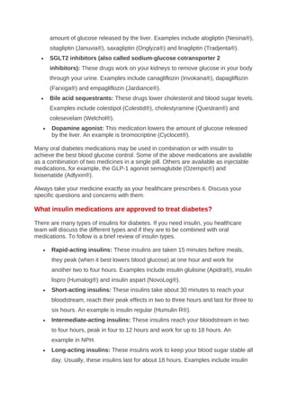 amount of glucose released by the liver. Examples include alogliptin (Nesina®),
sitagliptin (Januvia®), saxagliptin (Onglyza®) and linagliptin (Tradjenta®).
• SGLT2 inhibitors (also called sodium-glucose cotransporter 2
inhibitors): These drugs work on your kidneys to remove glucose in your body
through your urine. Examples include canagliflozin (Invokana®), dapagliflozin
(Farxiga®) and empagliflozin (Jardiance®).
• Bile acid sequestrants: These drugs lower cholesterol and blood sugar levels.
Examples include colestipol (Colestid®), cholestyramine (Questran®) and
colesevelam (Welchol®).
• Dopamine agonist: This medication lowers the amount of glucose released
by the liver. An example is bromocriptine (Cyclocet®).
Many oral diabetes medications may be used in combination or with insulin to
achieve the best blood glucose control. Some of the above medications are available
as a combination of two medicines in a single pill. Others are available as injectable
medications, for example, the GLP-1 agonist semaglutide (Ozempic®) and
lixisenatide (Adlyxin®).
Always take your medicine exactly as your healthcare prescribes it. Discuss your
specific questions and concerns with them.
What insulin medications are approved to treat diabetes?
There are many types of insulins for diabetes. If you need insulin, you healthcare
team will discuss the different types and if they are to be combined with oral
medications. To follow is a brief review of insulin types.
• Rapid-acting insulins: These insulins are taken 15 minutes before meals,
they peak (when it best lowers blood glucose) at one hour and work for
another two to four hours. Examples include insulin glulisine (Apidra®), insulin
lispro (Humalog®) and insulin aspart (NovoLog®).
• Short-acting insulins: These insulins take about 30 minutes to reach your
bloodstream, reach their peak effects in two to three hours and last for three to
six hours. An example is insulin regular (Humulin R®).
• Intermediate-acting insulins: These insulins reach your bloodstream in two
to four hours, peak in four to 12 hours and work for up to 18 hours. An
example in NPH.
• Long-acting insulins: These insulins work to keep your blood sugar stable all
day. Usually, these insulins last for about 18 hours. Examples include insulin
 