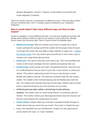 glargine (Basaglar®, Lantus®, Toujeo®), insulin detemir (Levemir®) and
insulin degludec (Tresiba®).
There are insulins that are a combination of different insulins. There are also insulins
that are combined with a GLP-1 receptor agonist medication (e.g. Xultophy®,
Soliqua®).
How is insulin taken? How many different ways are there to take
insulin?
Insulin is available in several different formats. You and your healthcare provider will
decide which delivery method is right for you based on your preference, lifestyle,
insulin needs and insurance plan. Here’s a quick review of available types.
• Needle and syringe: With this method, you’ll insert a needle into a vial of
insulin, pull back the syringe and fill the needle with the proper dose of insulin.
You’ll inject the insulin into your belly or thigh, buttocks or upper arm – rotating
the injection spots. You may need to give yourself one or more shots a day to
maintain your target blood glucose level.
• Insulin pen: This device looks like a pen with a cap. They come prefilled with
insulin or with insulin cartridges that are inserted and replaced after use.
• Insulin pump: Insulin pumps are small, computerized devices, about the size
of a small cell phone that you wear on your belt, in your pocket, or under your
clothes. They deliver rapid-acting insulin 24 hours a day through a small
flexible tube called a cannula. The cannula is inserted under the skin using a
needle. The needle is then removed leaving only the flexible tube under the
skin. You replaces the cannula every two to three days. Another type of insulin
pump is attached directly to your skin and does not use tubes.
• Artificial pancreas (also called a closed loop insulin delivery
system): This system uses an insulin pump linked to a continuous glucose
monitor. The monitor checks your blood glucose levels every five minutes and
then the pump delivers the needed dose of insulin.
• Insulin inhaler: Inhalers allow you to breath in powdered inhaler through an
inhaler device that you insert into your mouth. The insulin is inhaled into your
• lungs, then absorbed into your bloodstream. Inhalers are only approved for
use by adults with Type 1 or Type 2 diabetes.
 