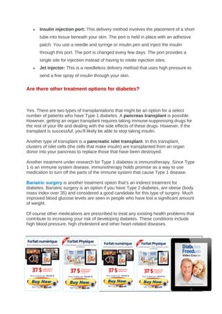 • Insulin injection port: This delivery method involves the placement of a short
tube into tissue beneath your skin. The port is held in place with an adhesive
patch. You use a needle and syringe or insulin pen and inject the insulin
through this port. The port is changed every few days. The port provides a
single site for injection instead of having to rotate injection sites.
• Jet injector: This is a needleless delivery method that uses high pressure to
send a fine spray of insulin through your skin.
Are there other treatment options for diabetes?
Yes. There are two types of transplantations that might be an option for a select
number of patients who have Type 1 diabetes. A pancreas transplant is possible.
However, getting an organ transplant requires taking immune-suppressing drugs for
the rest of your life and dealing with the side effects of these drugs. However, if the
transplant is successful, you’ll likely be able to stop taking insulin.
Another type of transplant is a pancreatic islet transplant. In this transplant,
clusters of islet cells (the cells that make insulin) are transplanted from an organ
donor into your pancreas to replace those that have been destroyed.
Another treatment under research for Type 1 diabetes is immunotherapy. Since Type
1 is an immune system disease, immunotherapy holds promise as a way to use
medication to turn off the parts of the immune system that cause Type 1 disease.
Bariatric surgery is another treatment option that’s an indirect treatment for
diabetes. Bariatric surgery is an option if you have Type 2 diabetes, are obese (body
mass index over 35) and considered a good candidate for this type of surgery. Much
improved blood glucose levels are seen in people who have lost a significant amount
of weight.
Of course other medications are prescribed to treat any existing health problems that
contribute to increasing your risk of developing diabetes. These conditions include
high blood pressure, high cholesterol and other heart-related diseases.
PREVENTION
 