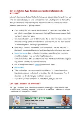 Can prediabetes, Type 2 diabetes and gestational diabetes be
prevented?
Although diabetes risk factors like family history and race can’t be changed, there are
other risk factors that you do have some control over. Adopting some of the healthy
lifestyle habits listed below can improve these modifiable risk factors and help to
decrease your chances of getting diabetes:
• Eat a healthy diet, such as the Mediterranean or Dash diet. Keep a food diary
and calorie count of everything you eat. Cutting 250 calories per day can help
you lose ½ pound per week.
• Get physically active. Aim for 30 minutes a day at least five days a week. Start
slow and work up to this amount or break up these minutes into more doable
10 minute segments. Walking is great exercise.
• Lose weight if you are overweight. Don’t lose weight if you are pregnant, but
check with your obstetrician about healthy weight gain during your pregnancy.
• Lower your stress. Learn relaxation techniques, deep breathing exercises,
mindful meditation, yoga and other helpful strategies.
• Limit alcohol intake. Men should drink no more than two alcoholic beverages a
day; women should drink no more than one.
• Get an adequate amount of sleep (typically 7 to 9 hours).
• Quit smoking.
• Take medications – to manage existing risk factors for heart disease (e.g.,
high blood pressure, cholesterol) or to reduce the risk of developing Type 2
diabetes – as directed by your healthcare provider.
• If you think you have symptoms of prediabetes, see your provider.
Can Type 1 diabetes be prevented?
No. Type 1 diabetes is an autoimmune disease, meaning your body attacks itself.
Scientists aren’t sure why someone’s body would attack itself. Other factors may be
involved too, such as genetic changes.
 