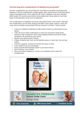 Chronic complications are responsible for most illness and death associated with
diabetes. Chronic complications usually appear after several years of elevated blood
sugars (hyperglycemia). Since patients with Type 2 diabetes may have elevated
blood sugars for several years before being diagnosed, these patients may have
signs of complications at the time of diagnosis.
The complications of diabetes have been described earlier in this article. Although
the complications can be wide ranging and affect many organ systems, there are
many basic principles of prevention that are shared in common. These include:
• Take your diabetes medications (pills and/or insulin) as prescribed by your
doctor.
• Take all of your other medications to treat any risk factors (high blood
pressure, high cholesterol, other heart-related problems and other health
conditions) as directed by your doctor.
• Monitor your blood sugars closely.
• Follow a healthy diet, such as the Mediterranean or Dash diet. Do not skip
meals.
• Exercise regularly, at least 30 minutes five days a week.
• Lose weight if you are overweight.
• Keep yourself well-hydrated (water is your best choice).
• Quit smoking, if you smoke.
• See your doctor regularly to monitor your diabetes and to watch for
complications.
Can the long-term complications of diabetes be prevented?
 
