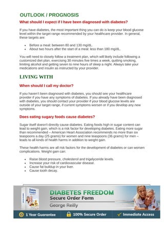 What should I expect if I have been diagnosed with diabetes?
If you have diabetes, the most important thing you can do is keep your blood glucose
level within the target range recommended by your healthcare provider. In general,
these targets are:
• Before a meal: between 80 and 130 mg/dL.
• About two hours after the start of a meal: less than 180 mg/dL.
You will need to closely follow a treatment plan, which will likely include following a
customized diet plan, exercising 30 minutes five times a week, quitting smoking,
limiting alcohol and getting seven to nine hours of sleep a night. Always take your
medications and insulin as instructed by your provider.
LIVING WITH
When should I call my doctor?
If you haven’t been diagnosed with diabetes, you should see your healthcare
provider if you have any symptoms of diabetes. If you already have been diagnosed
with diabetes, you should contact your provider if your blood glucose levels are
outside of your target range, if current symptoms worsen or if you develop any new
symptoms.
Does eating sugary foods cause diabetes?
Sugar itself doesn't directly cause diabetes. Eating foods high in sugar content can
lead to weight gain, which is a risk factor for developing diabetes. Eating more sugar
than recommended – American Heart Association recommends no more than six
teaspoons a day (25 grams) for women and nine teaspoons (36 grams) for men –
leads to all kinds of health harms in addition to weight gain.
These health harms are all risk factors for the development of diabetes or can worsen
complications. Weight gain can:
• Raise blood pressure, cholesterol and trigelyceride levels.
• Increase your risk of cardiovascular disease.
• Cause fat buildup in your liver.
• Cause tooth decay.
OUTLOOK / PROGNOSIS
 