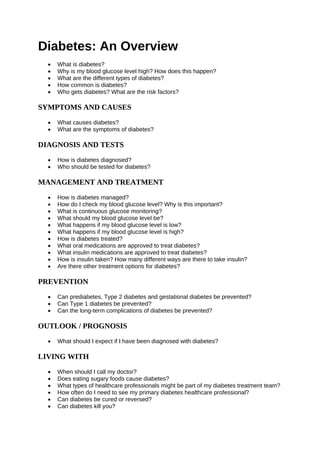 Diabetes: An Overview
• What is diabetes?
• Why is my blood glucose level high? How does this happen?
• What are the different types of diabetes?
• How common is diabetes?
• Who gets diabetes? What are the risk factors?
SYMPTOMS AND CAUSES
• What causes diabetes?
• What are the symptoms of diabetes?
DIAGNOSIS AND TESTS
• How is diabetes diagnosed?
• Who should be tested for diabetes?
MANAGEMENT AND TREATMENT
• How is diabetes managed?
• How do I check my blood glucose level? Why is this important?
• What is continuous glucose monitoring?
• What should my blood glucose level be?
• What happens if my blood glucose level is low?
• What happens if my blood glucose level is high?
• How is diabetes treated?
• What oral medications are approved to treat diabetes?
• What insulin medications are approved to treat diabetes?
• How is insulin taken? How many different ways are there to take insulin?
• Are there other treatment options for diabetes?
PREVENTION
• Can prediabetes, Type 2 diabetes and gestational diabetes be prevented?
• Can Type 1 diabetes be prevented?
• Can the long-term complications of diabetes be prevented?
OUTLOOK / PROGNOSIS
• What should I expect if I have been diagnosed with diabetes?
LIVING WITH
• When should I call my doctor?
• Does eating sugary foods cause diabetes?
• What types of healthcare professionals might be part of my diabetes treatment team?
• How often do I need to see my primary diabetes healthcare professional?
• Can diabetes be cured or reversed?
• Can diabetes kill you?
 