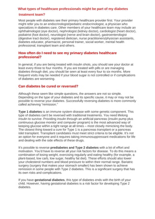 Most people with diabetes see their primary healthcare provider first. Your provider
might refer you to an endocrinologist/pediatric endocrinologist, a physician who
specializes in diabetes care. Other members of your healthcare team may include an
ophthalmologist (eye doctor), nephrologist (kidney doctor), cardiologist (heart doctor),
podiatrist (foot doctor), neurologist (nerve and brain doctor), gastroenterologist
(digestive tract doctor), registered dietician, nurse practitioners/physician assistants,
diabetes educator, pharmacist, personal trainer, social worker, mental health
professional, transplant team and others.
How often do I need to see my primary diabetes healthcare
professional?
In general, if you are being treated with insulin shots, you should see your doctor at
least every three to four months. If you are treated with pills or are managing
diabetes through diet, you should be seen at least every four to six months. More
frequent visits may be needed if your blood sugar is not controlled or if complications
of diabetes are worsening.
Can diabetes be cured or reversed?
Although these seem like simple questions, the answers are not so simple.
Depending on the type of your diabetes and its specific cause, it may or may not be
possible to reverse your diabetes. Successfully reversing diabetes is more commonly
called achieving “remission.”
Type 1 diabetes is an immune system disease with some genetic component. This
type of diabetes can’t be reversed with traditional treatments. You need lifelong
insulin to survive. Providing insulin through an artificial pancreas (insulin pump plus
continuous glucose monitor and computer program) is the most advanced way of
keeping glucose within a tight range at all times – most closely mimicking the body.
The closest thing toward a cure for Type 1 is a pancreas transplant or a pancreas
islet transplant. Transplant candidates must meet strict criteria to be eligible. It’s not
an option for everyone and it requires taking immunosuppressant medications for life
and dealing with the side effects of these drugs.
It’s possible to reverse prediabetes and Type 2 diabetes with a lot of effort and
motivation. You’d have to reverse all your risk factors for disease. To do this means a
combination of losing weight, exercising regularly and eating healthy (for example, a
plant-based, low carb, low sugar, healthy fat diet). These efforts should also lower
your cholesterol numbers and blood pressure to within their normal range. Bariatric
surgery (surgery that makes your stomach smaller) has been shown to achieve
remission in some people with Type 2 diabetes. This is a significant surgery that has
its own risks and complications.
If you have gestational diabetes, this type of diabetes ends with the birth of your
child. However, having gestational diabetes is a risk factor for developing Type 2
diabetes.
What types of healthcare professionals might be part of my diabetes
treatment team?
 